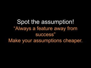 Spot the assumption!
“Always a feature away from
success”
Make your assumptions cheaper.
 