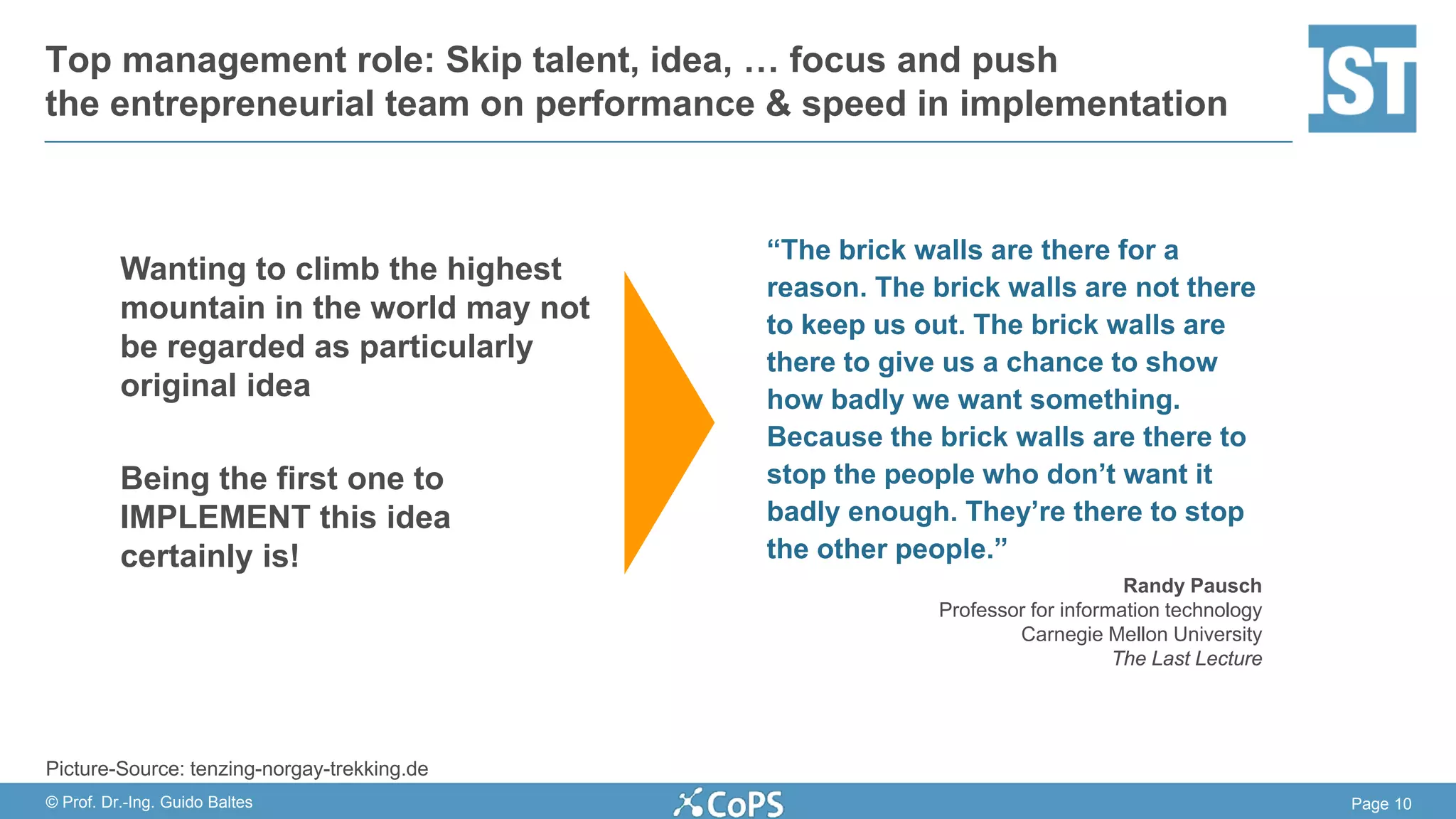 Page 10© Prof. Dr.-Ing. Guido Baltes
Wanting to climb the highest
mountain in the world may not
be regarded as particularly
original idea
Being the first one to
IMPLEMENT this idea
certainly is!
Top management role: Skip talent, idea, … focus and push
the entrepreneurial team on performance & speed in implementation
“The brick walls are there for a
reason. The brick walls are not there
to keep us out. The brick walls are
there to give us a chance to show
how badly we want something.
Because the brick walls are there to
stop the people who don’t want it
badly enough. They’re there to stop
the other people.”
Randy Pausch
Professor for information technology
Carnegie Mellon University
The Last Lecture
Picture-Source: tenzing-norgay-trekking.de
 