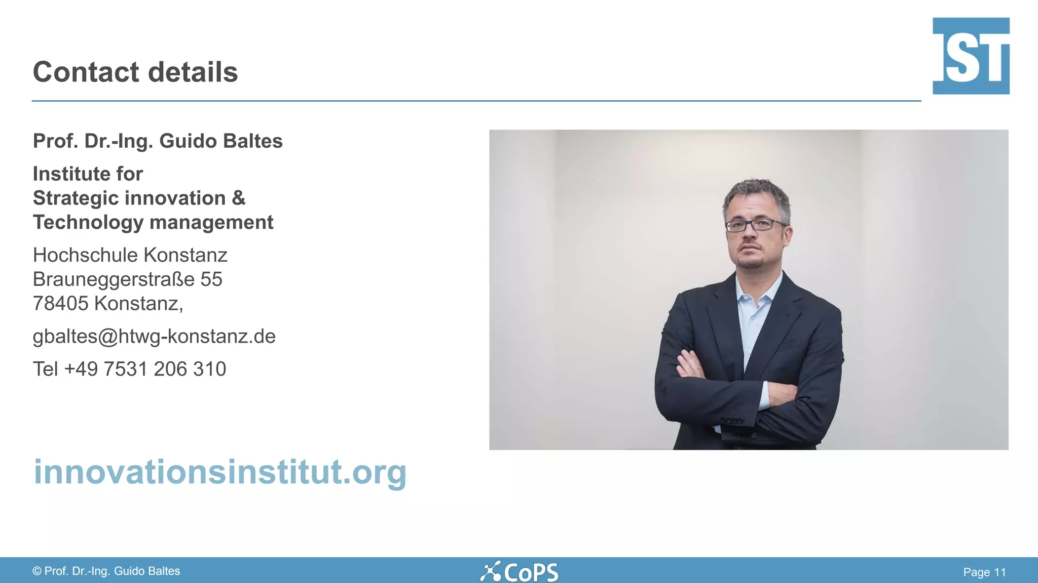 Page 11© Prof. Dr.-Ing. Guido Baltes
Prof. Dr.-Ing. Guido Baltes
Institute for
Strategic innovation &
Technology management
Hochschule Konstanz
Brauneggerstraße 55
78405 Konstanz,
gbaltes@htwg-konstanz.de
Tel +49 7531 206 310
Contact details
© Prof. Dr.-Ing. Guido Baltes
innovationsinstitut.org
 