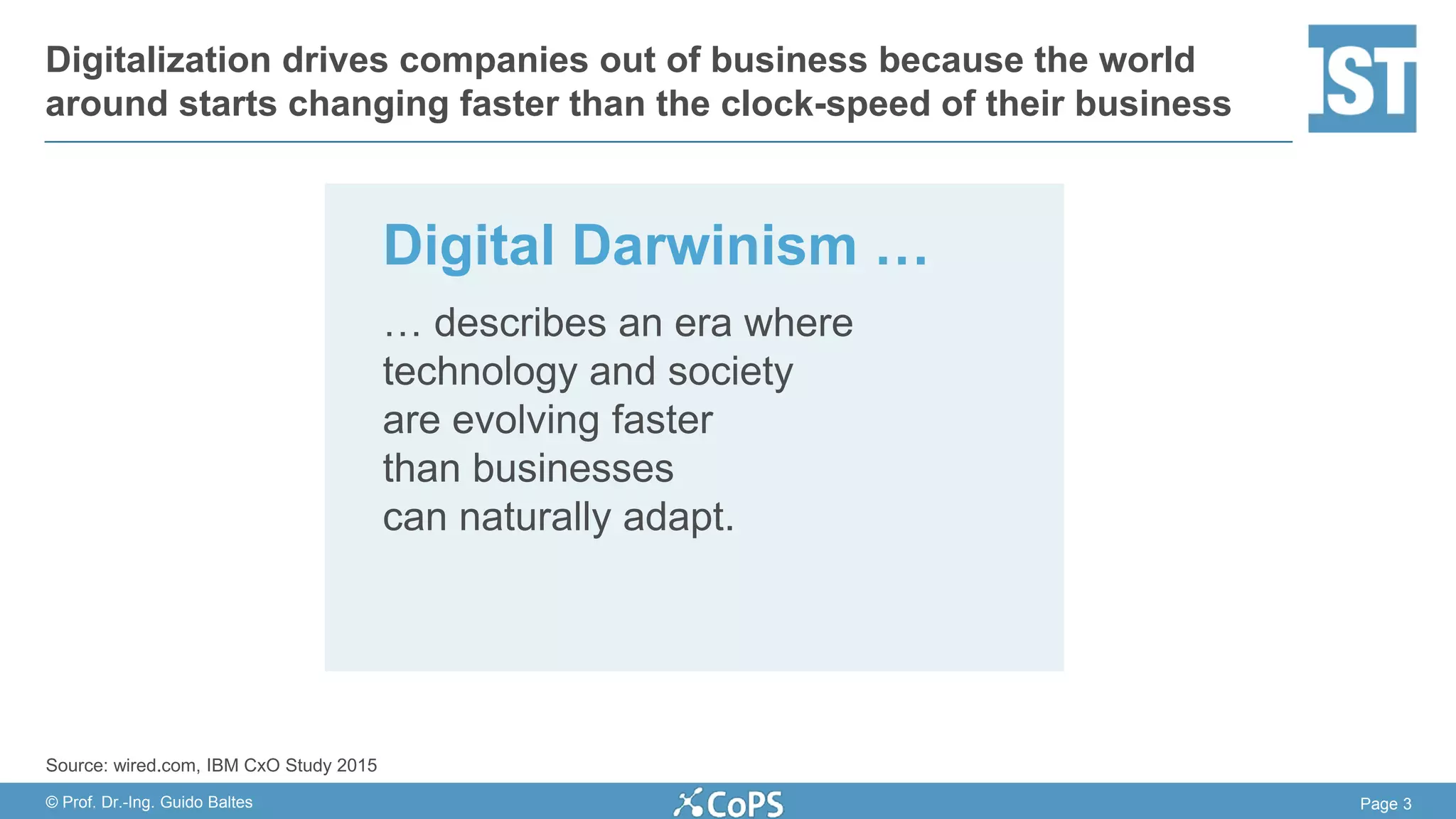 Page 3© Prof. Dr.-Ing. Guido Baltes
Digitalization drives companies out of business because the world
around starts changing faster than the clock-speed of their business
Digital Darwinism …
… describes an era where
technology and society
are evolving faster
than businesses
can naturally adapt.
Source: wired.com, IBM CxO Study 2015
 
