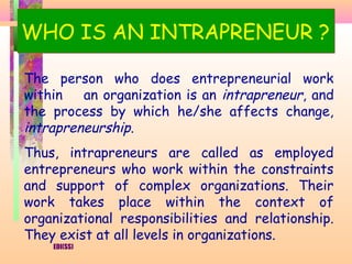 WHO IS AN INTRAPRENEUR ?

The person who does entrepreneurial work
within   an organization is an intrapreneur, and
the process by which he/she affects change,
intrapreneurship.
Thus, intrapreneurs are called as employed
entrepreneurs who work within the constraints
and support of complex organizations. Their
work takes place within the context of
organizational responsibilities and relationship.
They exist at all levels in organizations.
    EDI(SS)
 