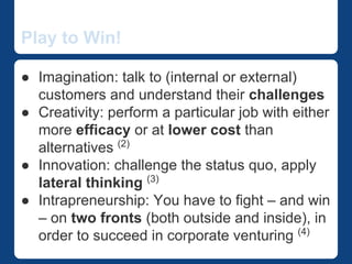 Play to Win! 
The InnovateWithin Way 
● Imagination: talk to (internal or external) 
customers and understand their challenges 
● Creativity: perform a particular job with either 
more efficacy or at lower cost than 
alternatives (2) 
● Innovation: challenge the status quo, apply 
lateral thinking (3) 
● Intrapreneurship: You have to fight – and win 
– on two fronts (both outside and inside), in 
order to succeed in corporate venturing (4) 
 
