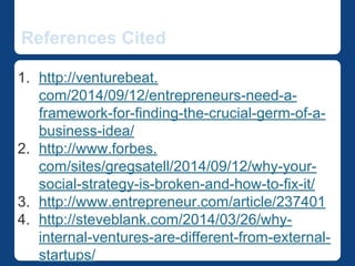 References Cited 
1. http://venturebeat.com/2014/09/12/entrepreneurs-need- 
a-framework-for-finding-the-crucial-germ-of-a- 
business-idea/ 
2. http://www.forbes. 
com/sites/gregsatell/2014/09/12/why-your-social-strategy- 
is-broken-and-how-to-fix-it/ 
3. http://www.entrepreneur.com/article/237401 
4. http://steveblank.com/2014/03/26/why-internal-ventures- 
are-different-from-external-startups/ 
 