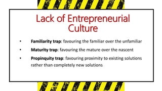 • Familiarity trap: favouring the familiar over the unfamiliar
• Maturity trap: favouring the mature over the nascent
• Propinquity trap: favouring proximity to existing solutions
rather than completely new solutions
Lack of Entrepreneurial
Culture
 