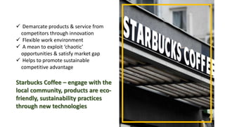  Demarcate products & service from
competitors through innovation
 Flexible work environment
 A mean to exploit ‘chaotic’
opportunities & satisfy market gap
 Helps to promote sustainable
competitive advantage
Starbucks Coffee – engage with the
local community, products are eco-
friendly, sustainability practices
through new technologies
 