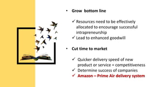 • Grow bottom line
 Resources need to be effectively
allocated to encourage successful
intrapreneurship
 Lead to enhanced goodwill
• Cut time to market
 Quicker delivery speed of new
product or service = competitiveness
 Determine success of companies
 Amazon – Prime Air delivery system
 