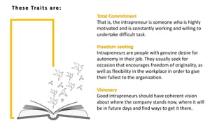Freedom seeking
Intrapreneurs are people with genuine desire for
autonomy in their job. They usually seek for
occasion that encourages freedom of originality, as
well as flexibility in the workplace in order to give
their fullest to the organization.
Visionary
Good intrapreneurs should have coherent vision
about where the company stands now, where it will
be in future days and find ways to get it there.
Total Commitment
That is, the intrapreneur is someone who is highly
motivated and is constantly working and willing to
undertake difficult task.
These Traits are:
 