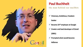Paul Buchheit
the man behind our mailbox
 Visionary, Ambitious, Freedom
Seeker
 Became 23rd employee at Google
 Creator and lead developer of Gmail
(2001)
 Prompted what would become
AdSense
 