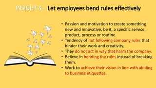 INSIGHT 4 – Let employees bend rules effectively
• Passion and motivation to create something
new and innovative, be it, a specific service,
product, process or routine.
• Tendency of not following company rules that
hinder their work and creativity.
• They do not act in way that harm the company.
• Believe in bending the rules instead of breaking
them.
• Work to achieve their vision in line with abiding
to business etiquettes.
 