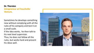 Dr. Thorsten
Intrapreneur at Fraunhofer
Venture.
Sometimes he develops something
new without complying with all the
rules of his company and test it on
a small scale.
If the idea works, he then talk to
his next level supervisor.
Thus, he does not follow all the
rules, but works hard and present
his ideas well.
 