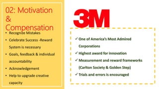 02: Motivation
&
Compensation
• Recognize Mistakes
• Celebrate Success -Reward
System is necessary
• Goals, feedback & individual
accountability
• Acknowledgement
• Help to upgrade creative
capacity
 One of America’s Most Admired
Corporations
 Highest award for innovation
 Measurement and reward frameworks
(Carlton Society & Golden Step)
 Trials and errors is encouraged
 