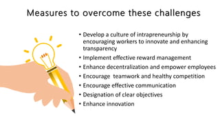 Measures to overcome these challenges
• Develop a culture of intrapreneurship by
encouraging workers to innovate and enhancing
transparency
• Implement effective reward management
• Enhance decentralization and empower employees
• Encourage teamwork and healthy competition
• Encourage effective communication
• Designation of clear objectives
• Enhance innovation
 