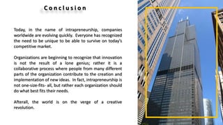 C o n c l u s i o n
Today, in the name of intrapreneurship, companies
worldwide are evolving quickly. Everyone has recognized
the need to be unique to be able to survive on today’s
competitive market.
Organizations are beginning to recognize that innovation
is not the result of a lone genius; rather it is a
collaborative process where people from many different
parts of the organization contribute to the creation and
implementation of new ideas. In fact, intrapreneurship is
not one-size-fits- all, but rather each organization should
do what best fits their needs.
Afterall, the world is on the verge of a creative
revolution.
 