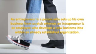 An entrepreneur is a person who sets up his own
business from scratch whereas an intrapreneur is
an employee who develops a new business idea
within an already established organization.
 