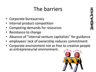 The barriers
• Corporate bureaucracy
• Internal product competition
• Competing demands for resources
• Resistance to change
• Absence of “internal venture capitalists” for guidance
• employees’ lack of ownership reduces commitment
• Corporate environment not as free to creative people
as entrepreneurial environment.
 