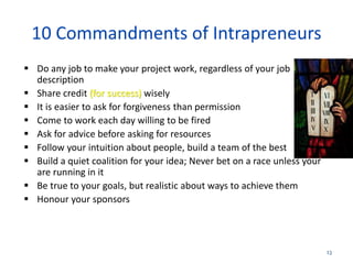 13
10 Commandments of Intrapreneurs
 Do any job to make your project work, regardless of your job
description
 Share credit (for success) wisely
 It is easier to ask for forgiveness than permission
 Come to work each day willing to be fired
 Ask for advice before asking for resources
 Follow your intuition about people, build a team of the best
 Build a quiet coalition for your idea; Never bet on a race unless your
are running in it
 Be true to your goals, but realistic about ways to achieve them
 Honour your sponsors
 