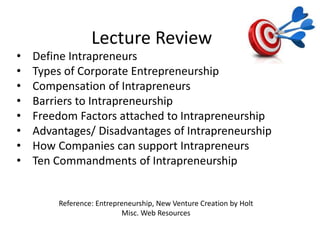 Lecture Review
Reference: Entrepreneurship, New Venture Creation by Holt
Misc. Web Resources
• Define Intrapreneurs
• Types of Corporate Entrepreneurship
• Compensation of Intrapreneurs
• Barriers to Intrapreneurship
• Freedom Factors attached to Intrapreneurship
• Advantages/ Disadvantages of Intrapreneurship
• How Companies can support Intrapreneurs
• Ten Commandments of Intrapreneurship
 