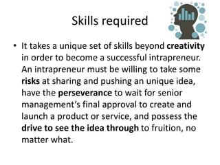 Skills required
• It takes a unique set of skills beyond creativity
in order to become a successful intrapreneur.
An intrapreneur must be willing to take some
risks at sharing and pushing an unique idea,
have the perseverance to wait for senior
management’s final approval to create and
launch a product or service, and possess the
drive to see the idea through to fruition, no
matter what.
 