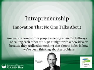 Intrapreneurship
    Innovation That No One Talks About

innovation comes from people meeting up in the hallways
  or calling each other at 10:30 at night with a new idea or
  because they realized something that shoots holes in how
             we've been thinking about a problem
                        - Steve Jobs
 