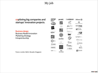 My job

copiloting big companies and
startups’ innovation projects.
!
!
!
Business design
Business Model Innovation
Marketing Strategy
Intrapreneurship

!
!
!
!
!
!
!

France, London, Berlin, Brussels, Singapore

 