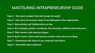 MASTEURING INTRAPRENEURSHIP GUIDE
Step 1 – You need a project that will change the world
Step 2 - Your sense of purpose needs to be dedicated to the organisation
Step 3- Sponsorship and Collaboration are key
Step 4- Do it cheaper, quicker, accelerate, fail and pivot, validate with customers
Step 5- Talks number and measure impact
Step 6- Build a team, where each person is better than you at one thing
Step 7 – Greenhouse the ideas of your sponsors and others
Step 8 – Dismantle when achieved
 