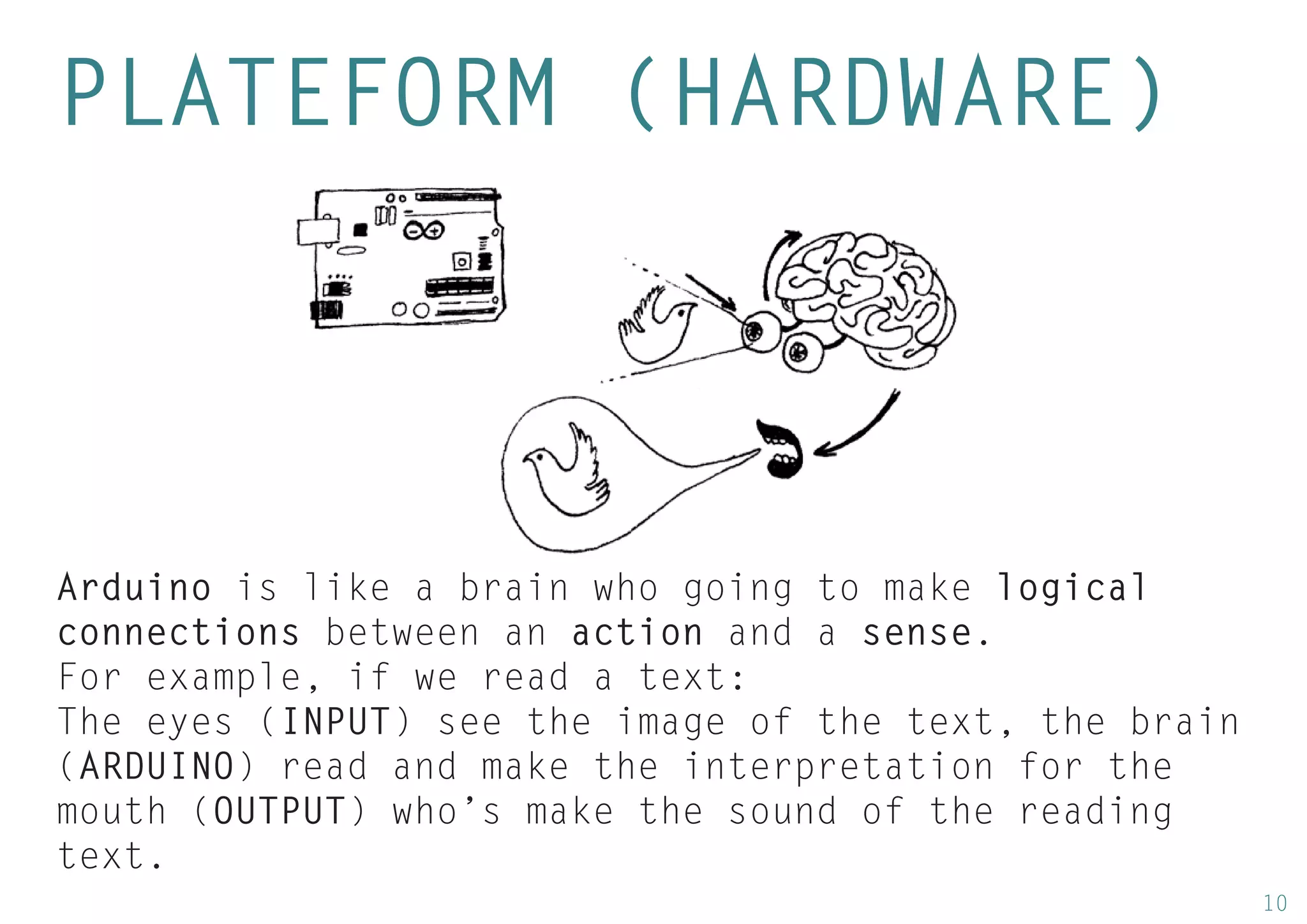 10 
PLATEFORM (HARDWARE) 
Arduino is like a brain who going to make logical connections between an action and a sense. 
For example, if we read a text: 
The eyes (INPUT) see the image of the text, the brain (ARDUINO) read and make the interpretation for the mouth (OUTPUT) who’s make the sound of the reading text.  