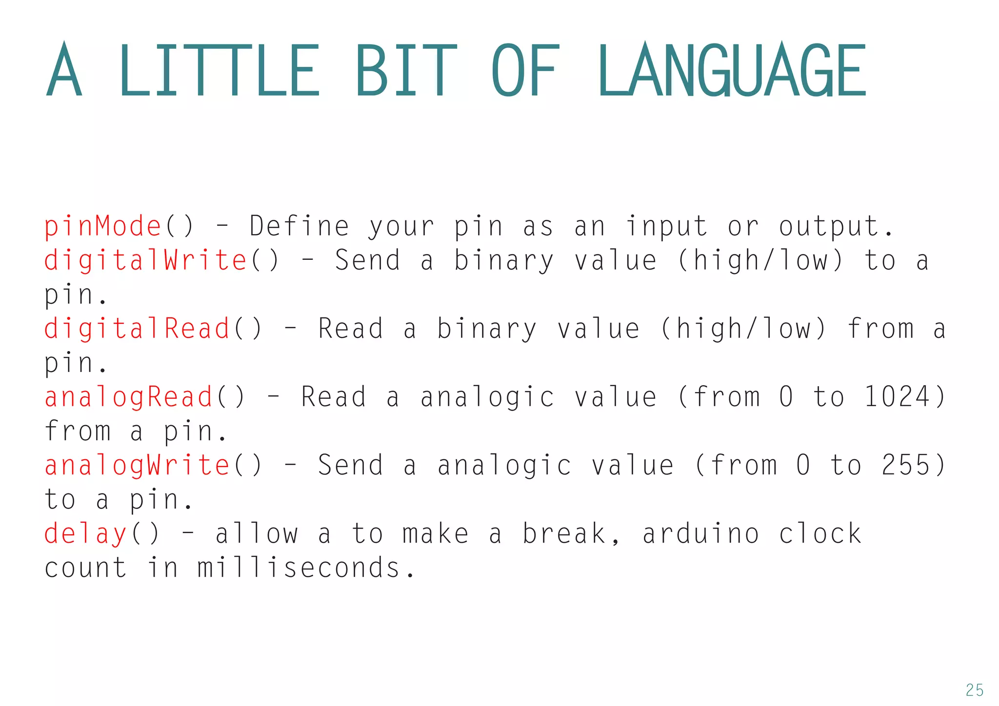25 
A LITTLE BIT OF LANGUAGE 
pinMode() – Define your pin as an input or output. 
digitalWrite() – Send a binary value (high/low) to a pin. 
digitalRead() – Read a binary value (high/low) from a pin. 
analogRead() – Read a analogic value (from 0 to 1024) from a pin. 
analogWrite() – Send a analogic value (from 0 to 255) to a pin. 
delay() – allow a to make a break, arduino clock count in milliseconds.  