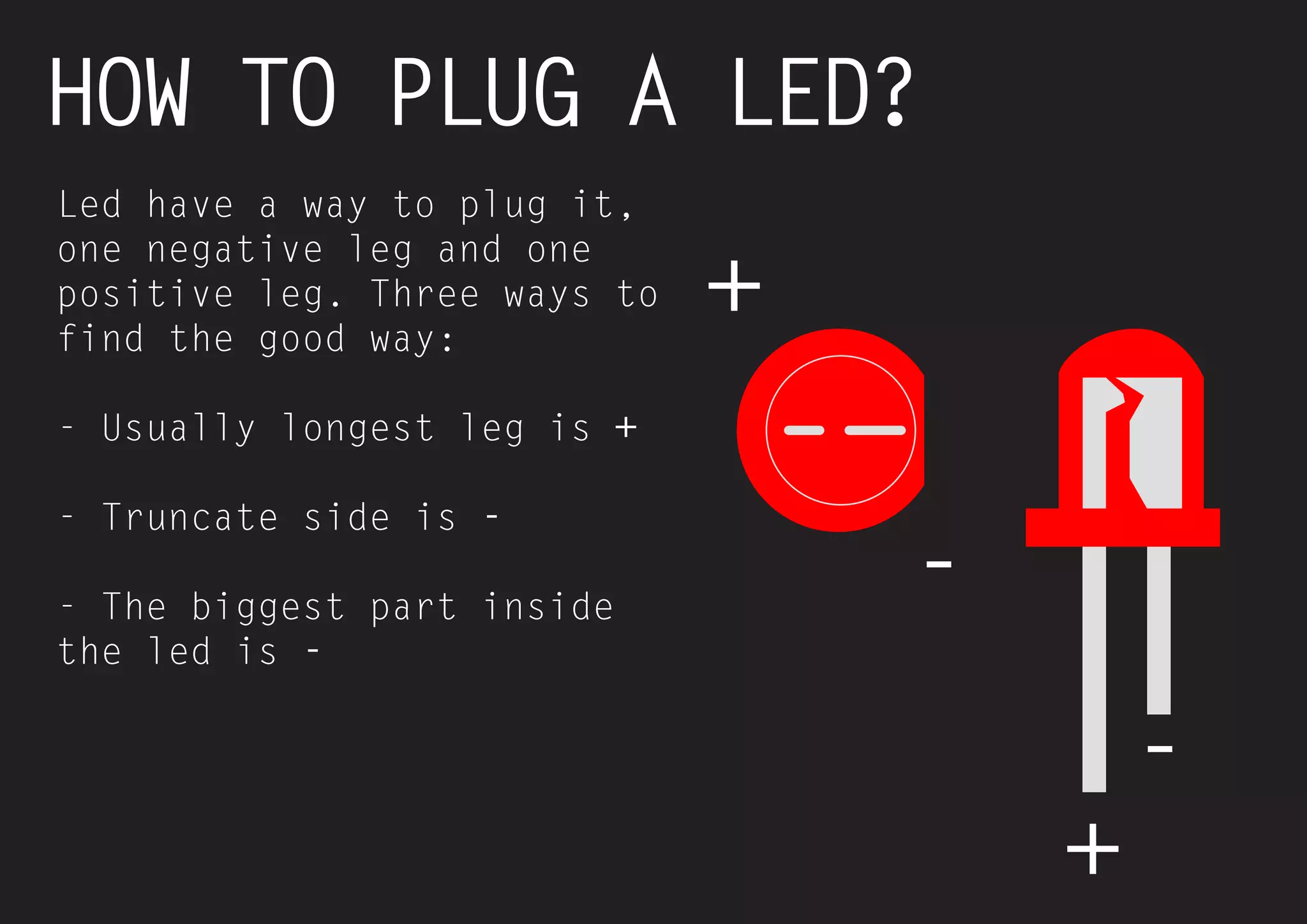 27 
HOW TO PLUG A LED? 
Led have a way to plug it, one negative leg and one positive leg. Three ways to find the good way: 
- Usually longest leg is + 
- Truncate side is - 
- The biggest part inside the led is - 
+ 
+ 
- 
-  