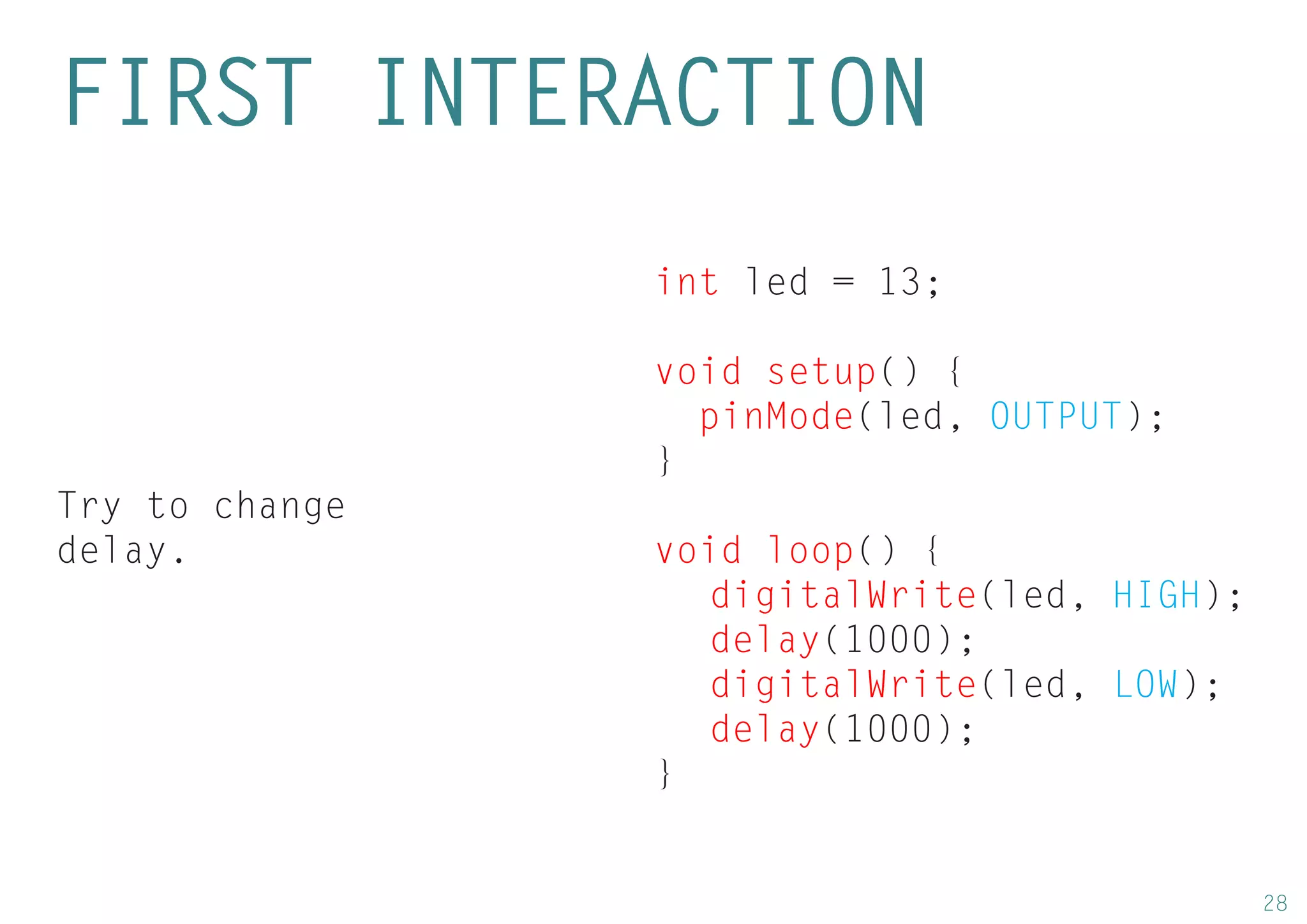 28 
int led = 13; 
void setup() { 
pinMode(led, OUTPUT); 
} 
void loop() { 
digitalWrite(led, HIGH); 
delay(1000); 
digitalWrite(led, LOW); 
delay(1000); 
} 
FIRST INTERACTION 
Try to change delay.  