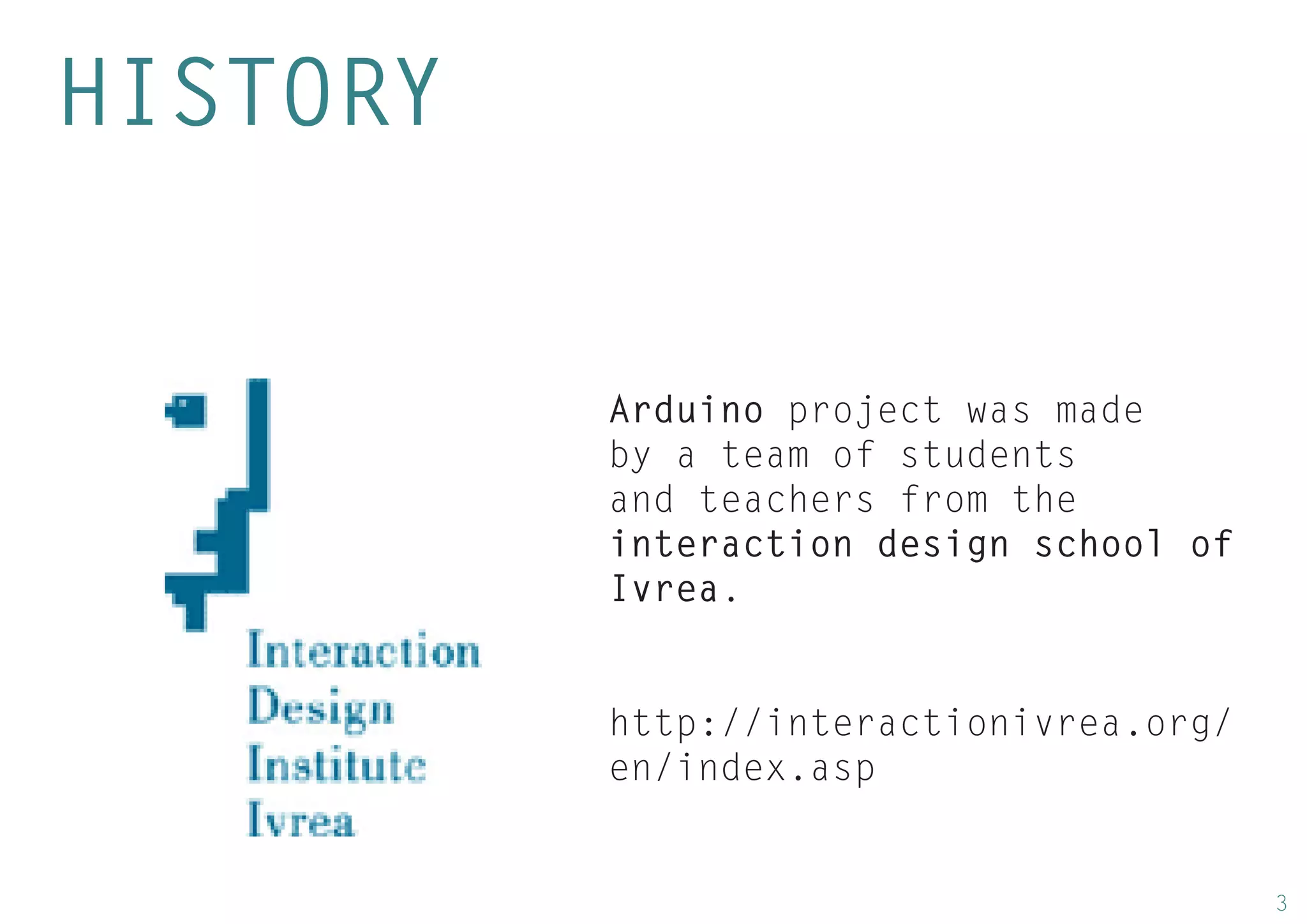 3 
HISTORY 
Arduino project was made by a team of students and teachers from the interaction design school of Ivrea. 
http://interactionivrea.org/ en/index.asp  