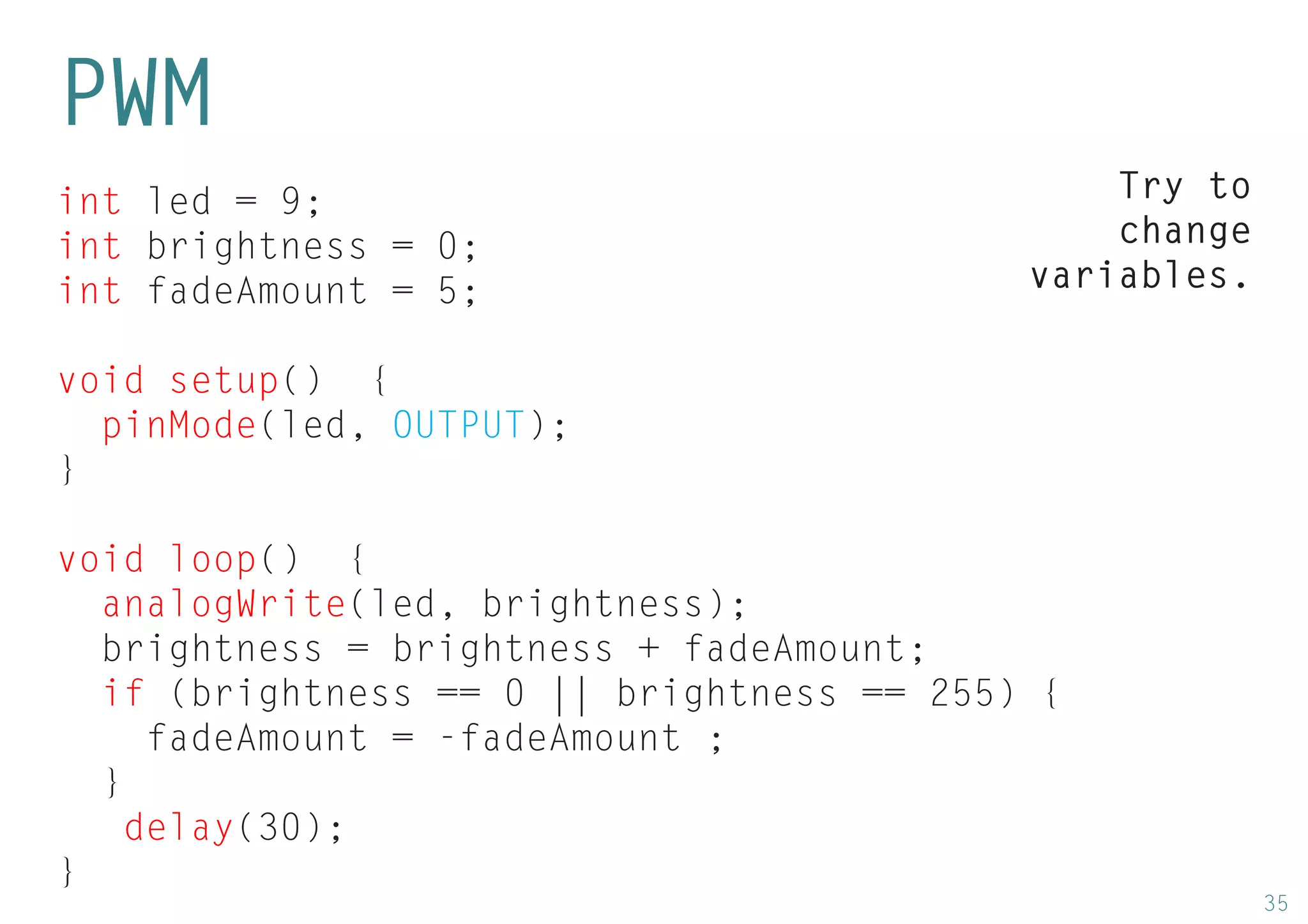 35 
int led = 9; 
int brightness = 0; 
int fadeAmount = 5; 
void setup() { 
pinMode(led, OUTPUT); 
} 
void loop() { 
analogWrite(led, brightness); 
brightness = brightness + fadeAmount; 
if (brightness == 0 || brightness == 255) { 
fadeAmount = -fadeAmount ; 
} 
delay(30); 
} 
PWM 
Try to change variables.  