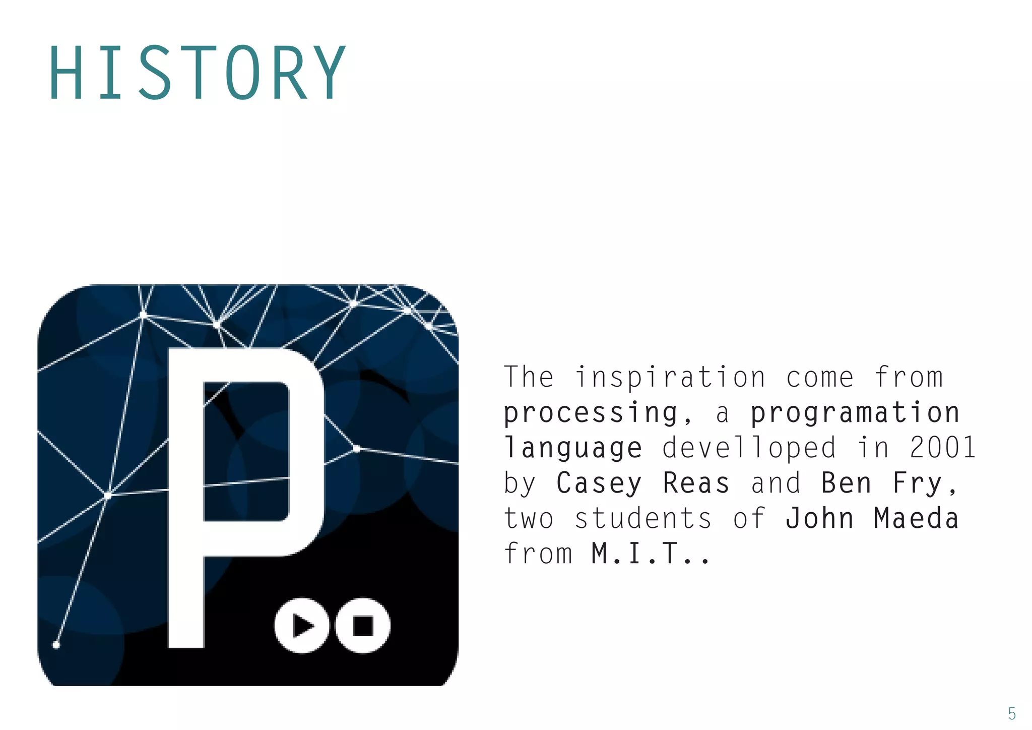5 
The inspiration come from processing, a programation language develloped in 2001 by Casey Reas and Ben Fry, two students of John Maeda from M.I.T.. 
HISTORY  