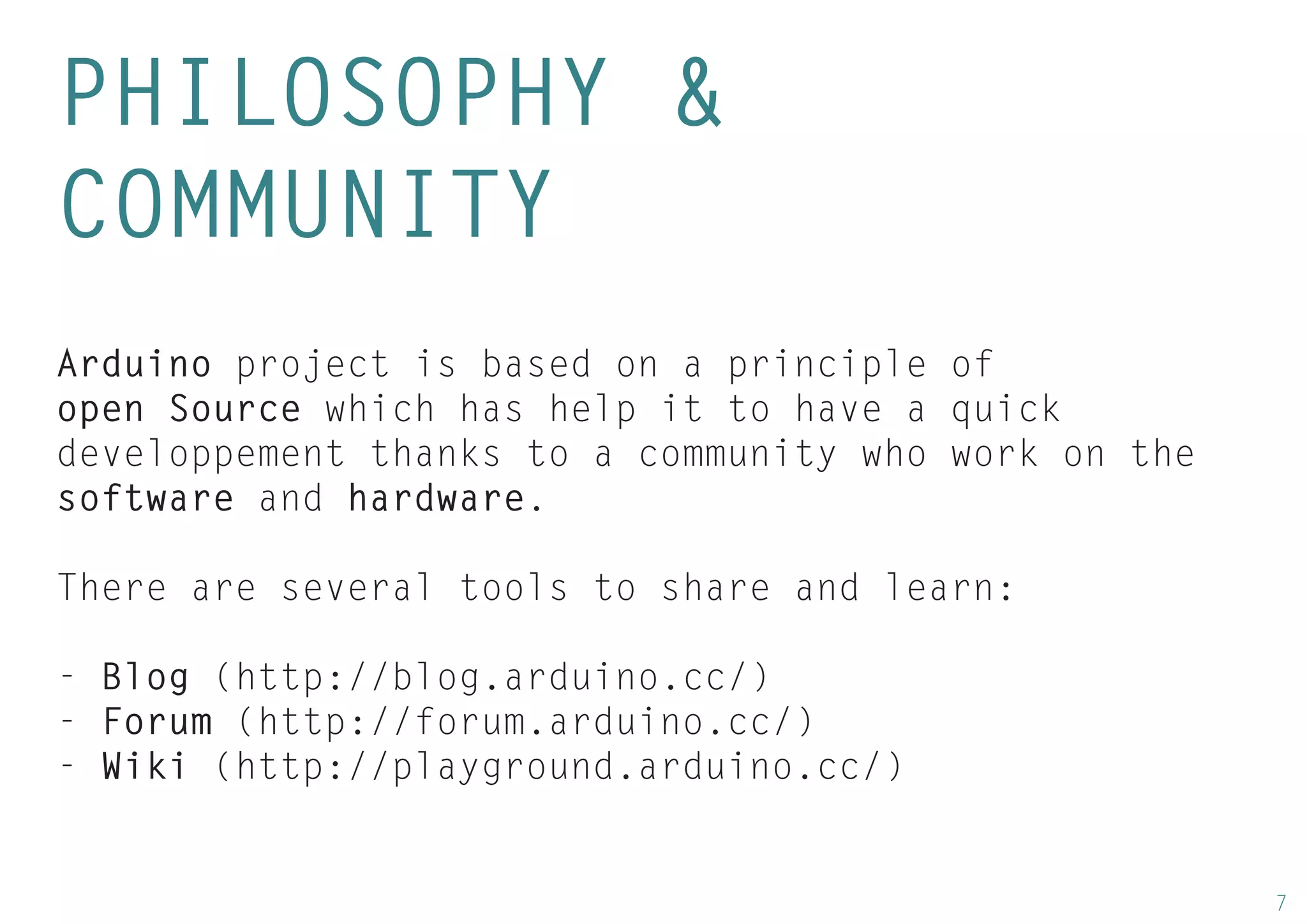 7 
PHILOSOPHY & 
COMMUNITY 
Arduino project is based on a principle of open Source which has help it to have a quick developpement thanks to a community who work on the software and hardware. 
There are several tools to share and learn: 
- Blog (http://blog.arduino.cc/) 
- Forum (http://forum.arduino.cc/) 
- Wiki (http://playground.arduino.cc/)  