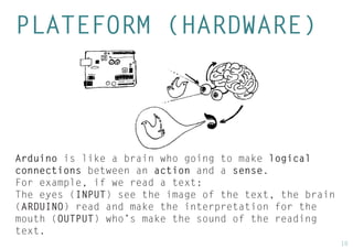 10 
PLATEFORM (HARDWARE) 
Arduino is like a brain who going to make logical connections between an action and a sense. 
For example, if we read a text: 
The eyes (INPUT) see the image of the text, the brain (ARDUINO) read and make the interpretation for the mouth (OUTPUT) who’s make the sound of the reading text.  