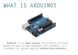 2 
WHAT IS ARDUINO? 
Arduino is an open-source electronics platform based on easy-to-use hardware and software. It’s intended for anyone making interactive projects.  