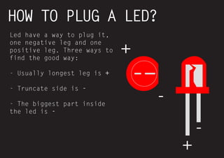 27 
HOW TO PLUG A LED? 
Led have a way to plug it, one negative leg and one positive leg. Three ways to find the good way: 
- Usually longest leg is + 
- Truncate side is - 
- The biggest part inside the led is - 
+ 
+ 
- 
-  