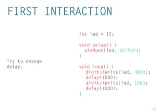 28 
int led = 13; 
void setup() { 
pinMode(led, OUTPUT); 
} 
void loop() { 
digitalWrite(led, HIGH); 
delay(1000); 
digitalWrite(led, LOW); 
delay(1000); 
} 
FIRST INTERACTION 
Try to change delay.  