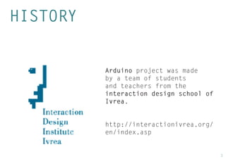 3 
HISTORY 
Arduino project was made by a team of students and teachers from the interaction design school of Ivrea. 
http://interactionivrea.org/ en/index.asp  