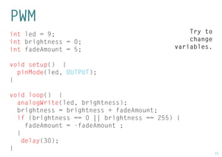 35 
int led = 9; 
int brightness = 0; 
int fadeAmount = 5; 
void setup() { 
pinMode(led, OUTPUT); 
} 
void loop() { 
analogWrite(led, brightness); 
brightness = brightness + fadeAmount; 
if (brightness == 0 || brightness == 255) { 
fadeAmount = -fadeAmount ; 
} 
delay(30); 
} 
PWM 
Try to change variables.  