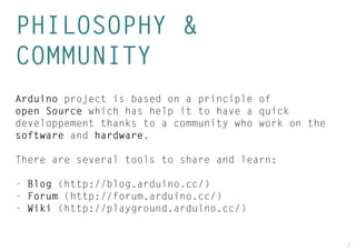 7 
PHILOSOPHY & 
COMMUNITY 
Arduino project is based on a principle of open Source which has help it to have a quick developpement thanks to a community who work on the software and hardware. 
There are several tools to share and learn: 
- Blog (http://blog.arduino.cc/) 
- Forum (http://forum.arduino.cc/) 
- Wiki (http://playground.arduino.cc/)  
