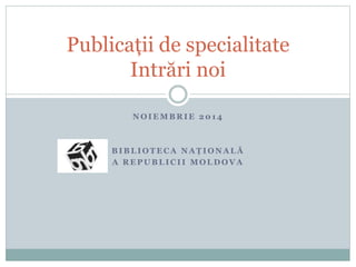 Publicații de specialitate 
Intrări noi 
NOIEMBRIE 2014 
BIBLIOTECA NAȚ I O N A L Ă 
A REPUBLICI I MOLDOVA 
 