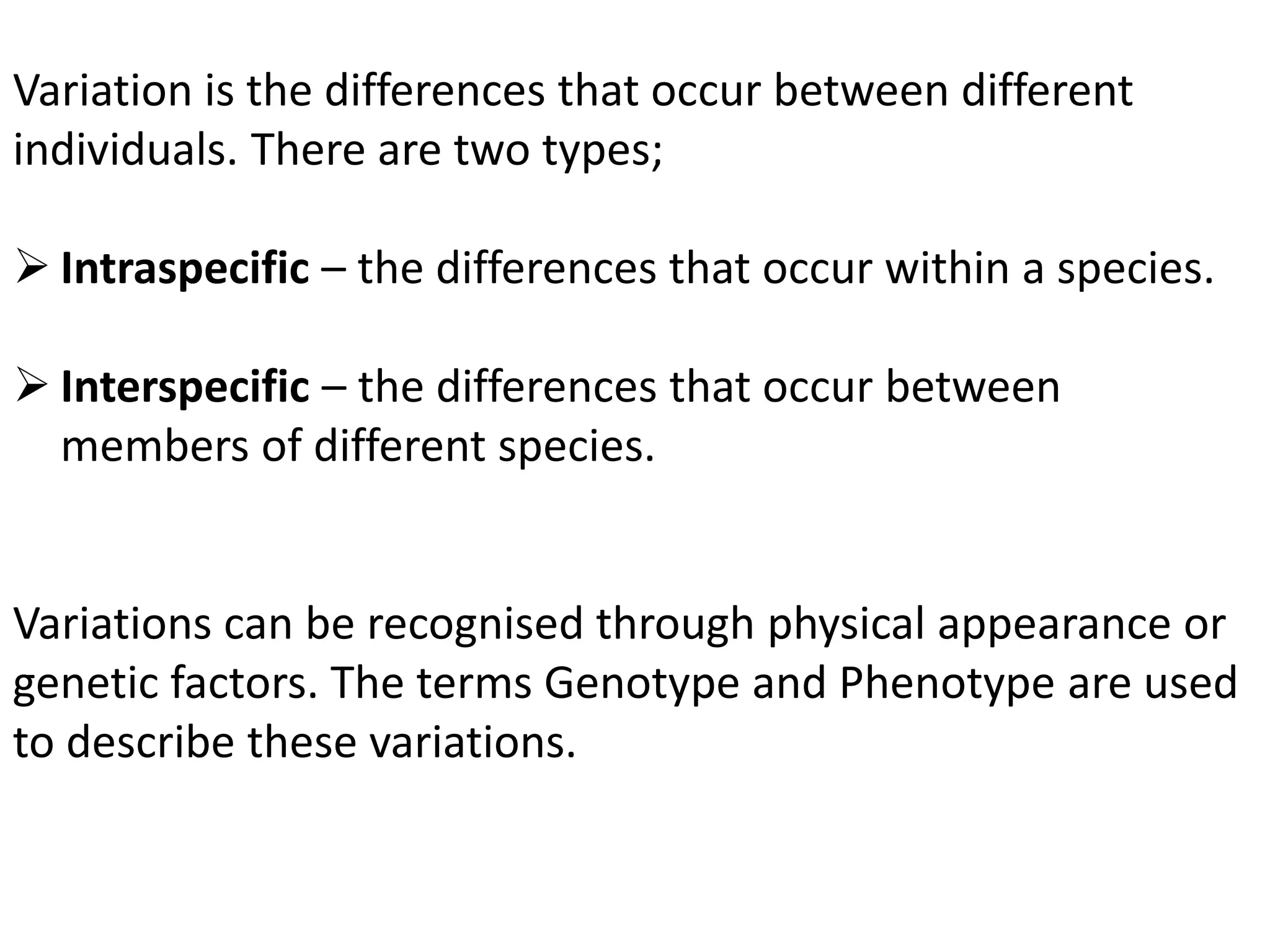 Variation is the differences that occur between different
individuals. There are two types;
 Intraspecific – the differences that occur within a species.
 Interspecific – the differences that occur between
members of different species.
Variations can be recognised through physical appearance or
genetic factors. The terms Genotype and Phenotype are used
to describe these variations.
 