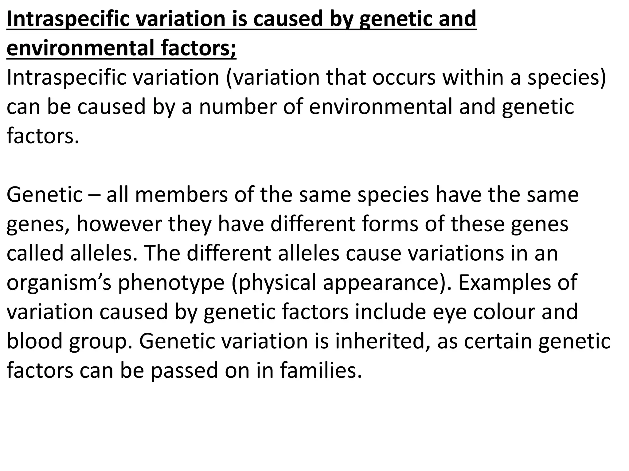 Intraspecific variation is caused by genetic and
environmental factors;
Intraspecific variation (variation that occurs within a species)
can be caused by a number of environmental and genetic
factors.
Genetic – all members of the same species have the same
genes, however they have different forms of these genes
called alleles. The different alleles cause variations in an
organism’s phenotype (physical appearance). Examples of
variation caused by genetic factors include eye colour and
blood group. Genetic variation is inherited, as certain genetic
factors can be passed on in families.
 