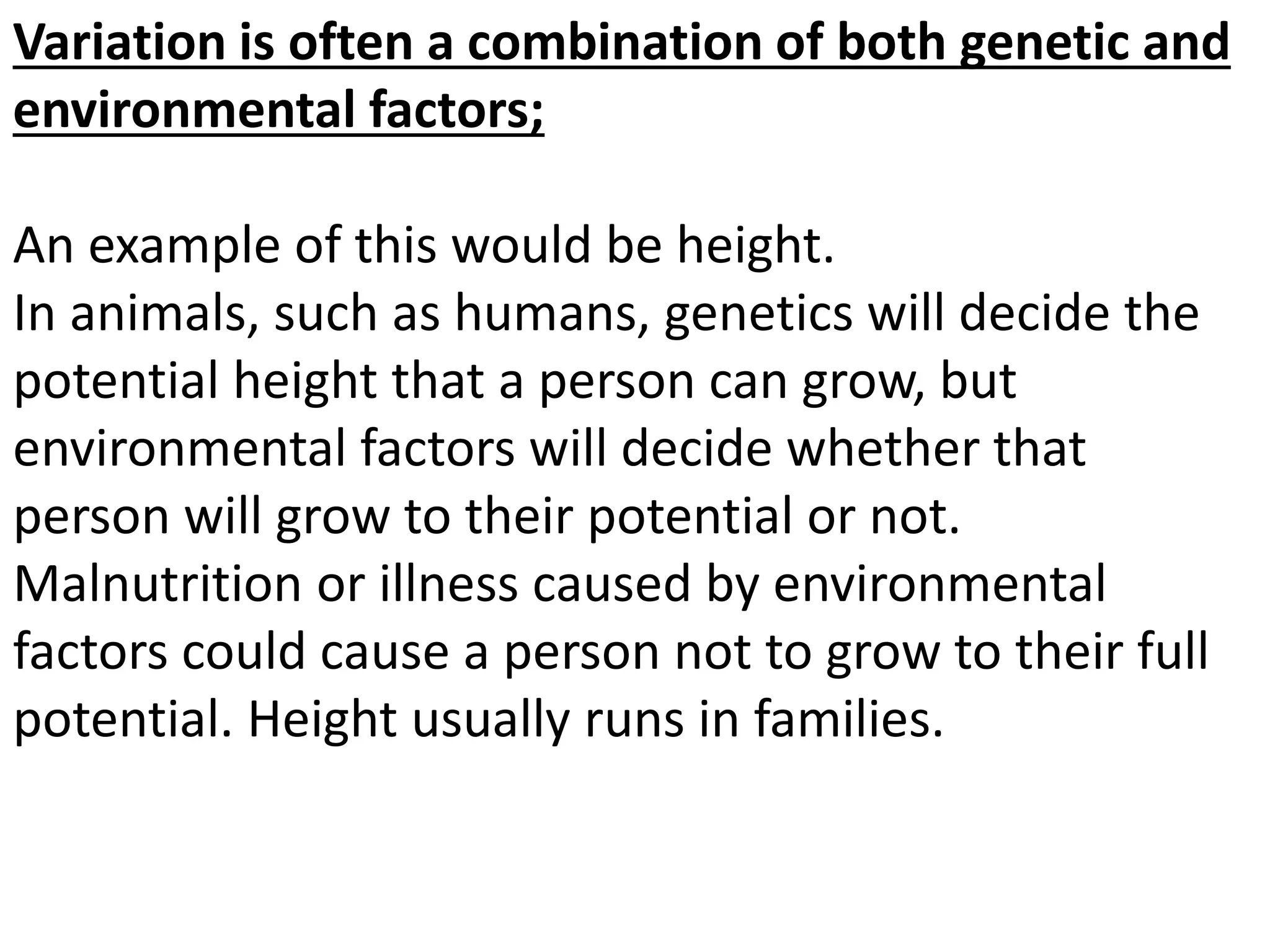 Variation is often a combination of both genetic and
environmental factors;
An example of this would be height.
In animals, such as humans, genetics will decide the
potential height that a person can grow, but
environmental factors will decide whether that
person will grow to their potential or not.
Malnutrition or illness caused by environmental
factors could cause a person not to grow to their full
potential. Height usually runs in families.
 