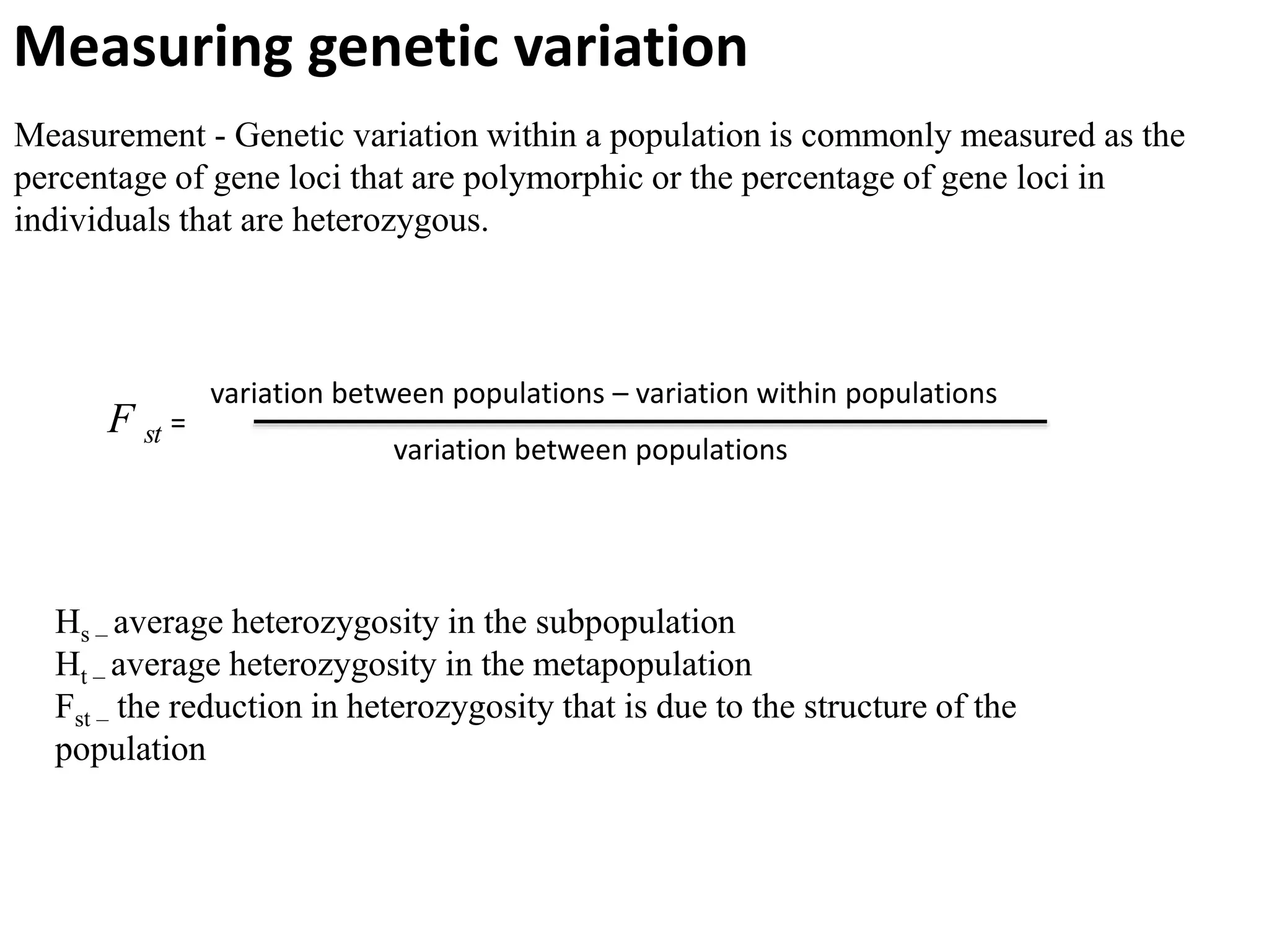 Measuring genetic variation
Measurement - Genetic variation within a population is commonly measured as the
percentage of gene loci that are polymorphic or the percentage of gene loci in
individuals that are heterozygous.
variation between populations – variation within populations
variation between populations
F st =
Hs – average heterozygosity in the subpopulation
Ht – average heterozygosity in the metapopulation
Fst – the reduction in heterozygosity that is due to the structure of the
population
 