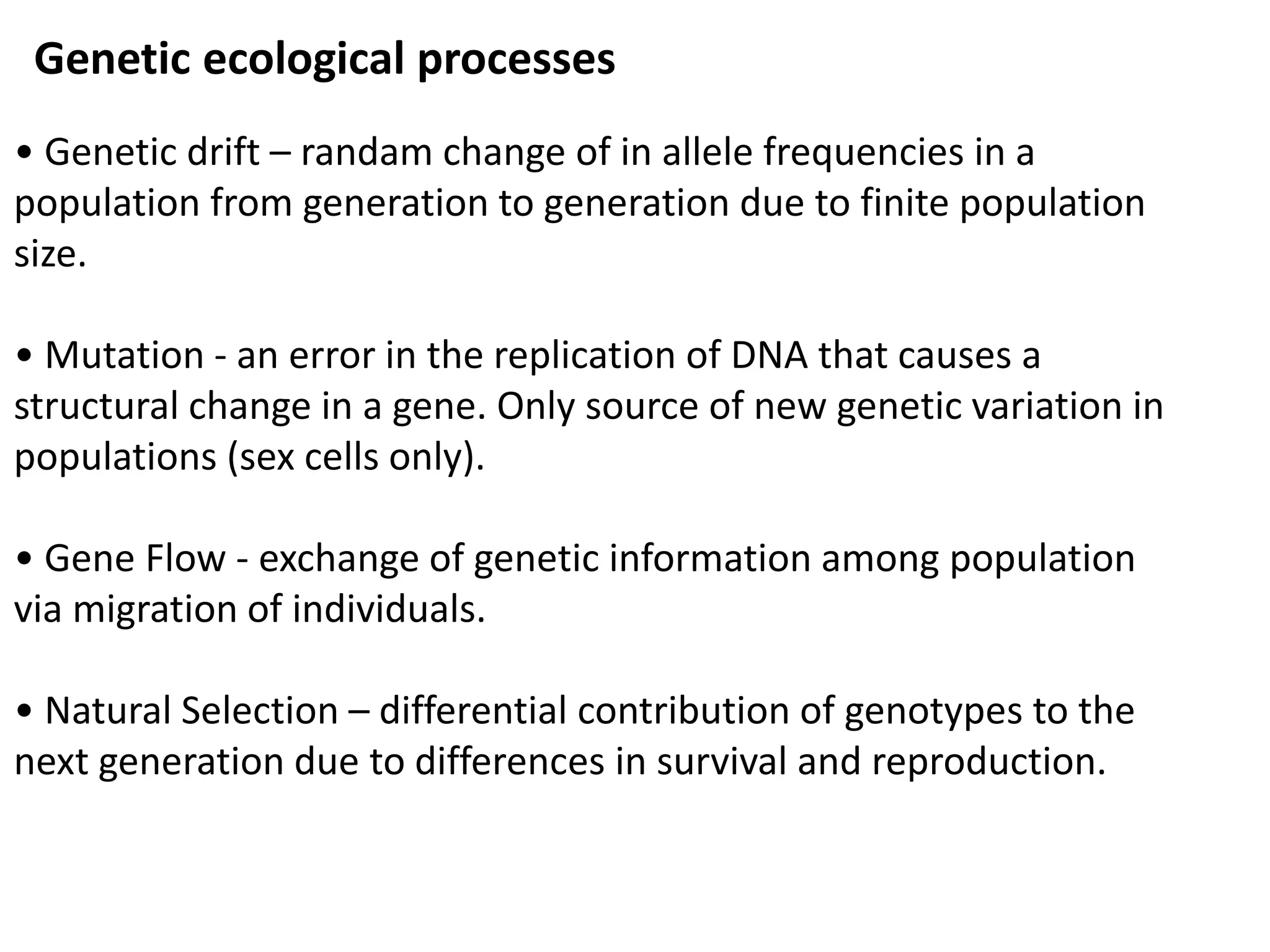 Genetic ecological processes
• Genetic drift – randam change of in allele frequencies in a
population from generation to generation due to finite population
size.
• Mutation - an error in the replication of DNA that causes a
structural change in a gene. Only source of new genetic variation in
populations (sex cells only).
• Gene Flow - exchange of genetic information among population
via migration of individuals.
• Natural Selection – differential contribution of genotypes to the
next generation due to differences in survival and reproduction.
 