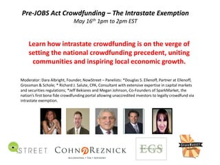 Pre‐JOBS Act Crowdfunding – The Intrastate Exemption
May 16th 1pm to 2pm EST
https://www.brighttalk.com/webcast/9407/73453
Learn how intrastate crowdfunding is on the verge of 
setting the national crowdfunding precedent, uniting 
communities and inspiring local economic growth. 
Moderator: Dara Albright, Founder, NowStreet – Panelists: *Douglas S. Ellenoff, Partner at Ellenoff, 
Grossman & Schole; * Richard J. Salute, CPA, Consultant with extensive expertise in capital markets 
and securities regulations; *Jeff Bekiares and Megan Johnson, Co‐Founders of SparkMarket, the 
nation’s first bona fide crowdfunding portal allowing unaccredited investors to legally crowdfund via 
intrastate exemption.
 