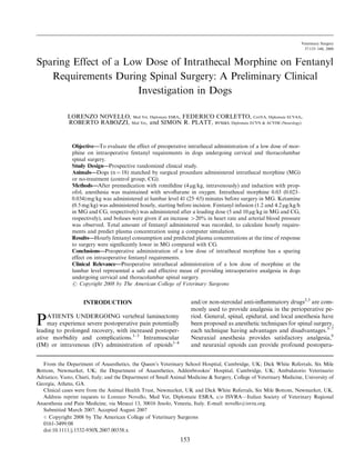 Sparing Effect of a Low Dose of Intrathecal Morphine on Fentanyl
Requirements During Spinal Surgery: A Preliminary Clinical
Investigation in Dogs
LORENZO NOVELLO, Med Vet, Diplomate ESRA, FEDERICO CORLETTO, CertVA, Diplomate ECVAA,
ROBERTO RABOZZI, Med Vet, and SIMON R. PLATT, BVM&S, Diplomate ECVN & ACVIM (Neurology)
Objective—To evaluate the effect of preoperative intrathecal administration of a low dose of mor-
phine on intraoperative fentanyl requirements in dogs undergoing cervical and thoracolumbar
spinal surgery.
Study Design—Prospective randomized clinical study.
Animals—Dogs (n¼ 18) matched by surgical procedure administered intrathecal morphine (MG)
or no-treatment (control group, CG).
Methods—After premedication with romiﬁdine (4 mg/kg, intravenously) and induction with prop-
ofol, anesthesia was maintained with sevoﬂurane in oxygen. Intrathecal morphine 0.03 (0.023–
0.034)mg/kg was administered at lumbar level 41 (25–65) minutes before surgery in MG. Ketamine
(0.5 mg/kg) was administered hourly, starting before incision. Fentanyl infusion (1.2 and 4.2 mg/kg/h
in MG and CG, respectively) was administered after a loading dose (5 and 10 mg/kg in MG and CG,
respectively), and boluses were given if an increase 420% in heart rate and arterial blood pressure
was observed. Total amount of fentanyl administered was recorded, to calculate hourly require-
ments and predict plasma concentration using a computer simulation.
Results—Hourly fentanyl consumption and predicted plasma concentrations at the time of response
to surgery were signiﬁcantly lower in MG compared with CG.
Conclusions—Preoperative administration of a low dose of intrathecal morphine has a sparing
effect on intraoperative fentanyl requirements.
Clinical Relevance—Preoperative intrathecal administration of a low dose of morphine at the
lumbar level represented a safe and effective mean of providing intraoperative analgesia in dogs
undergoing cervical and thoracolumbar spinal surgery.
r Copyright 2008 by The American College of Veterinary Surgeons
INTRODUCTION
PATIENTS UNDERGOING vertebral laminectomy
may experience severe postoperative pain potentially
leading to prolonged recovery, with increased postoper-
ative morbidity and complications.1–3
Intramuscular
(IM) or intravenous (IV) administration of opioids1–4
and/or non-steroidal anti-inﬂammatory drugs2,3
are com-
monly used to provide analgesia in the perioperative pe-
riod. General, spinal, epidural, and local anesthesia have
been proposed as anesthetic techniques for spinal surgery,
each technique having advantages and disadvantages.5–7
Neuraxial anesthesia provides satisfactory analgesia,8
and neuraxial opioids can provide profound postopera-
Clinical cases were from the Animal Health Trust, Newmarket, UK and Dick White Referrals, Six Mile Bottom, Newmarket, UK.
Address reprint requests to Lorenzo Novello, Med Vet, Diplomate ESRA, c/o ISVRA—Italian Society of Veterinary Regional
Anaesthesia and Pain Medicine, via Meucci 13, 30016 Jesolo, Venezia, Italy. E-mail: novello@isvra.org.
Submitted March 2007; Accepted August 2007
From the Department of Anaesthetics, the Queen’s Veterinary School Hospital, Cambridge, UK; Dick White Referrals, Six Mile
Bottom, Newmarket, UK; the Department of Anaesthetics, Addenbrookes’ Hospital, Cambridge, UK; Ambulatorio Veterinario
Adriatico, Vasto, Chieti, Italy; and the Department of Small Animal Medicine & Surgery, College of Veterinary Medicine, University of
Georgia, Athens, GA.
r Copyright 2008 by The American College of Veterinary Surgeons
0161-3499/08
doi:10.1111/j.1532-950X.2007.00358.x
153
Veterinary Surgery
37:153–160, 2008
 