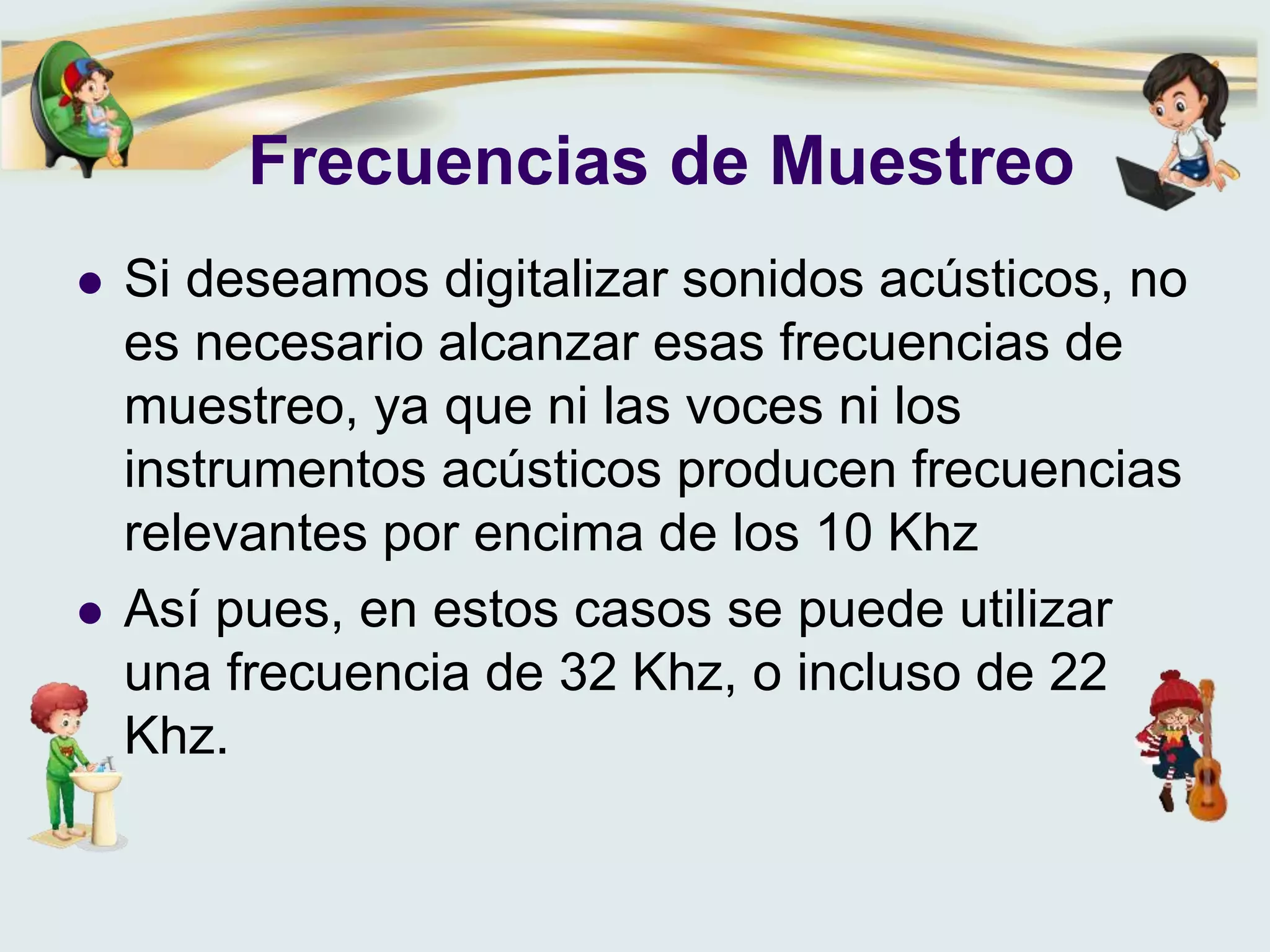 Frecuencias de Muestreo
 Si deseamos digitalizar sonidos acústicos, no
es necesario alcanzar esas frecuencias de
muestreo, ya que ni las voces ni los
instrumentos acústicos producen frecuencias
relevantes por encima de los 10 Khz
 Así pues, en estos casos se puede utilizar
una frecuencia de 32 Khz, o incluso de 22
Khz.
 