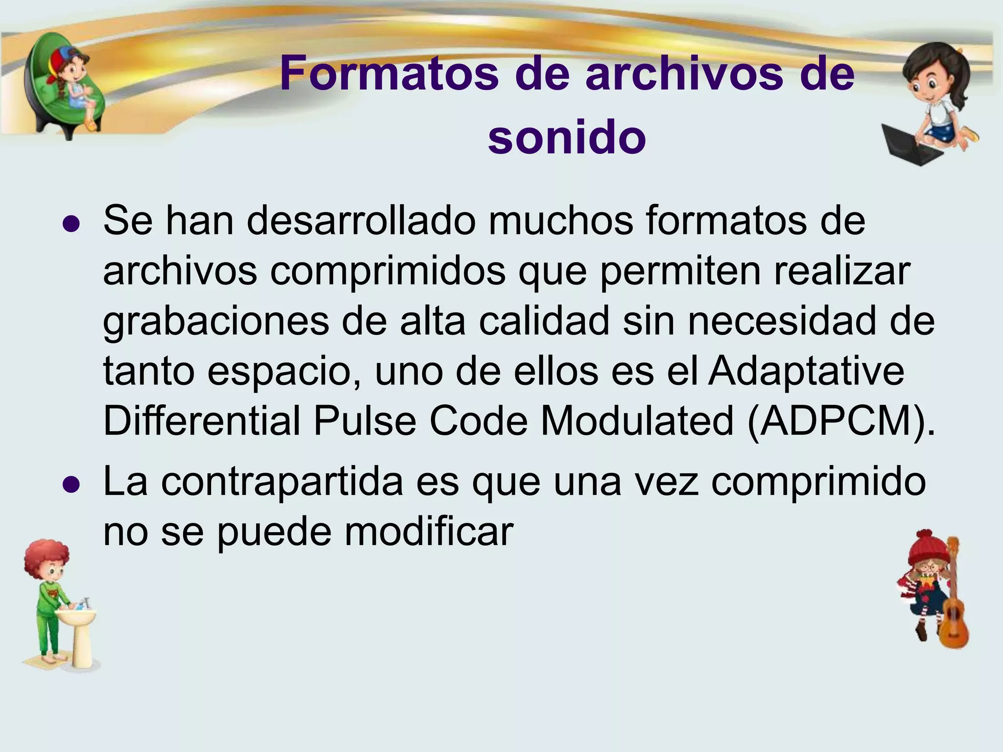 Formatos de archivos de
sonido
 Se han desarrollado muchos formatos de
archivos comprimidos que permiten realizar
grabaciones de alta calidad sin necesidad de
tanto espacio, uno de ellos es el Adaptative
Differential Pulse Code Modulated (ADPCM).
 La contrapartida es que una vez comprimido
no se puede modificar
 